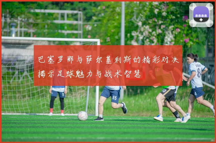 巴塞罗那与萨尔基利斯的精彩对决揭示足球魅力与战术智慧