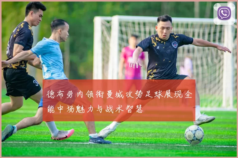 德布劳内领衔曼城攻势足球展现全能中场魅力与战术智慧