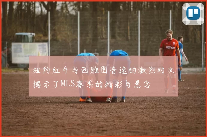 纽约红牛与西雅图音速的激烈对决揭示了MLS赛季的精彩与悬念