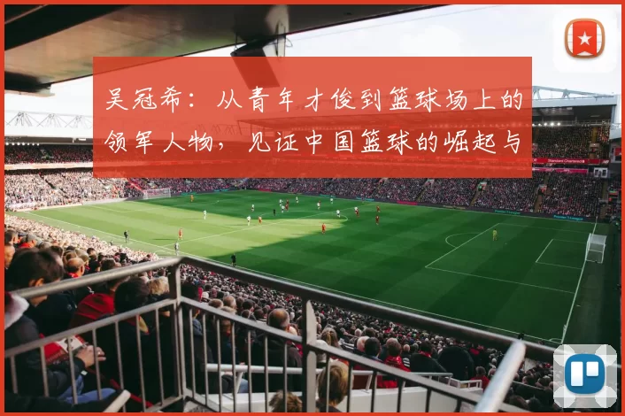 吴冠希：从青年才俊到篮球场上的领军人物，见证中国篮球的崛起与辉煌