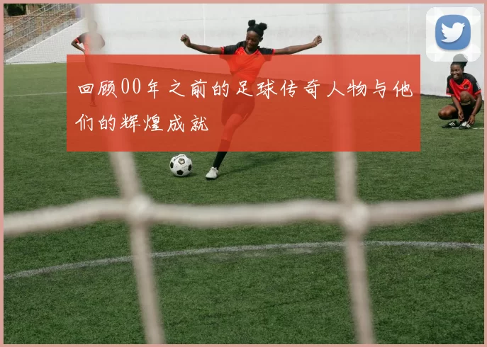 回顾00年之前的足球传奇人物与他们的辉煌成就
