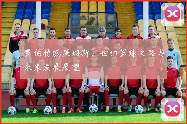 罗伯特威廉姆斯三世的篮球之路与未来发展展望