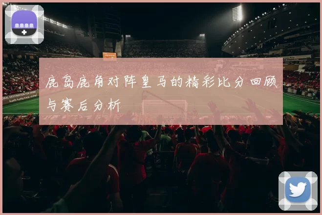 鹿岛鹿角对阵皇马的精彩比分回顾与赛后分析